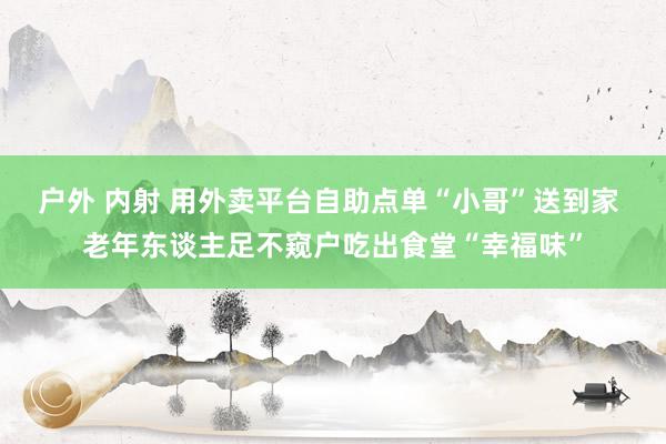 户外 内射 用外卖平台自助点单“小哥”送到家 老年东谈主足不窥户吃出食堂“幸福味”