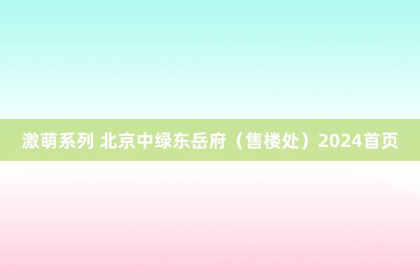 激萌系列 北京中绿东岳府（售楼处）2024首页