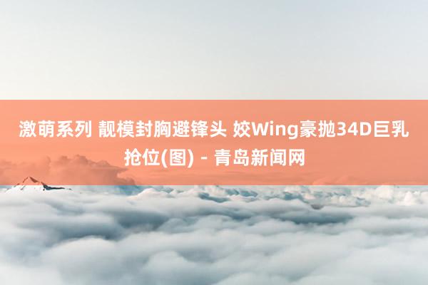 激萌系列 靓模封胸避锋头 姣Wing豪抛34D巨乳抢位(图)－青岛新闻网