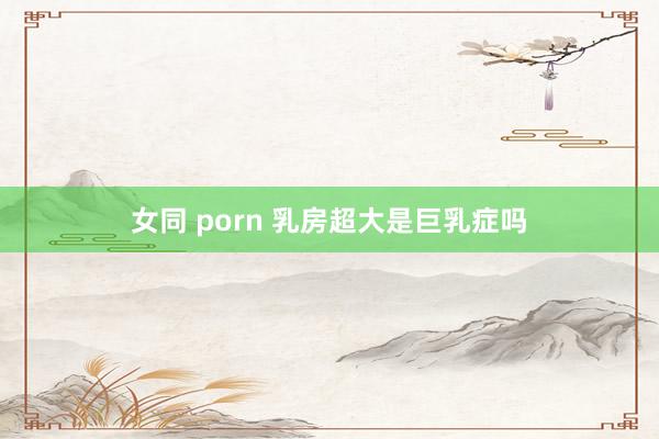 女同 porn 乳房超大是巨乳症吗