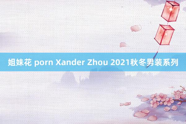 姐妹花 porn Xander Zhou 2021秋冬男装系列