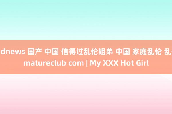 badnews 国产 中国 信得过乱伦姐弟 中国 家庭乱伦 乱伦 matureclub com | My XXX Hot Girl