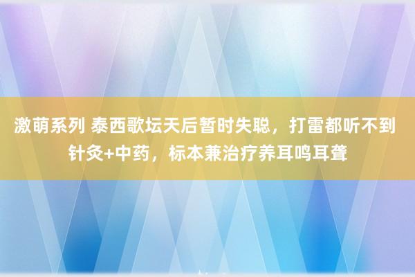 激萌系列 泰西歌坛天后暂时失聪，打雷都听不到 针灸+中药，标本兼治疗养耳鸣耳聋