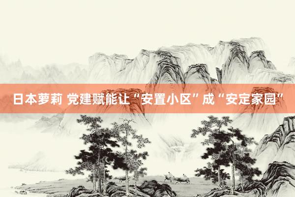 日本萝莉 党建赋能让“安置小区”成“安定家园”