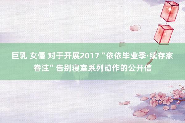 巨乳 女優 对于开展2017“依依毕业季·续存家眷注”告别寝室系列动作的公开信