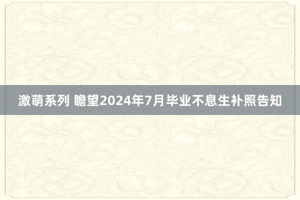 激萌系列 瞻望2024年7月毕业不息生补照告知