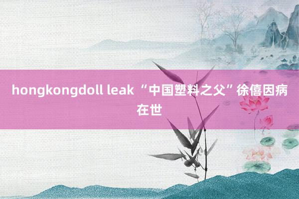 hongkongdoll leak “中国塑料之父”徐僖因病在世