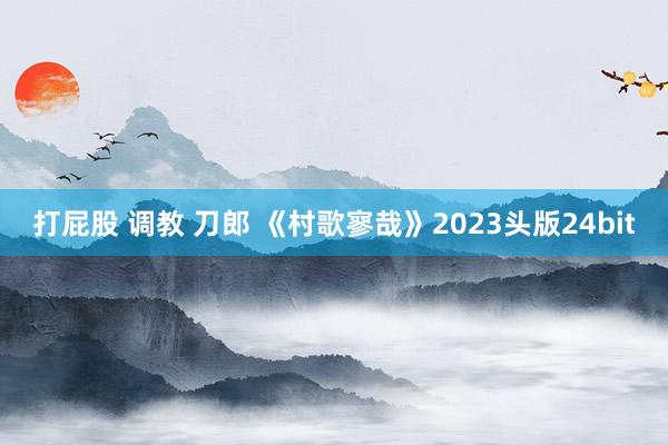 打屁股 调教 刀郎 《村歌寥哉》2023头版24bit