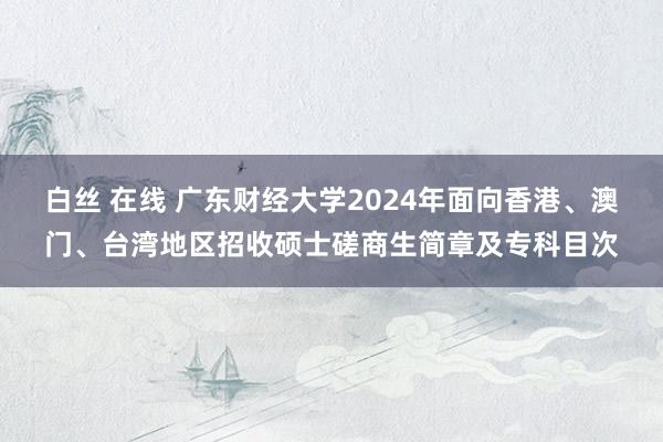 白丝 在线 广东财经大学2024年面向香港、澳门、台湾地区招收硕士磋商生简章及专科目次