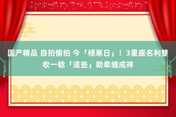 国产精品 自拍偷拍 今「極寒日」！3星座名利雙收　一稔「這些」助牵缠成祥