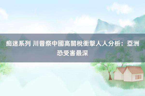 痴迷系列 川普祭中國高關稅衝擊人人　分析：亞洲恐受害最深