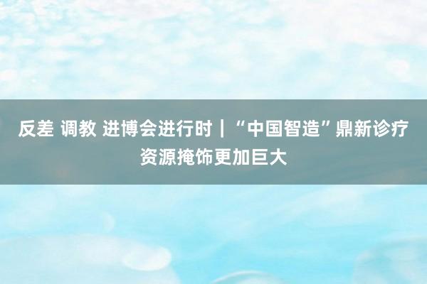 反差 调教 进博会进行时｜“中国智造”鼎新诊疗资源掩饰更加巨大