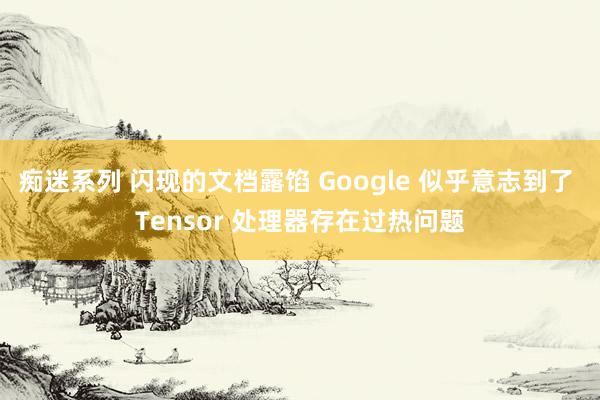 痴迷系列 闪现的文档露馅 Google 似乎意志到了 Tensor 处理器存在过热问题