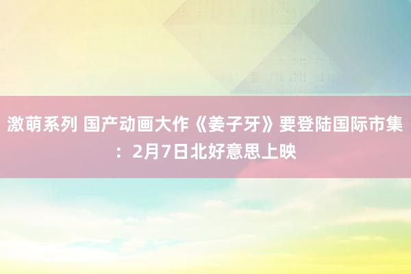 激萌系列 国产动画大作《姜子牙》要登陆国际市集：2月7日北好意思上映