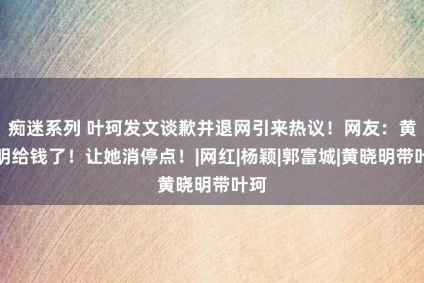 痴迷系列 叶珂发文谈歉并退网引来热议！网友：黄晓明给钱了！让她消停点！|网红|杨颖|郭富城|黄晓明带叶珂