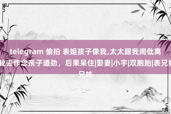 telegram 偷拍 表姐孩子像我，太太跟我闹仳离，我去作念亲子遒劲，后果呆住|娶妻|小宇|双胞胎|表兄妹