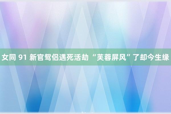 女同 91 新官鸳侣遇死活劫 “芙蓉屏风”了却今生缘