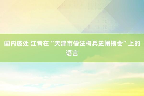 国内破处 江青在“天津市儒法构兵史阐扬会”上的语言