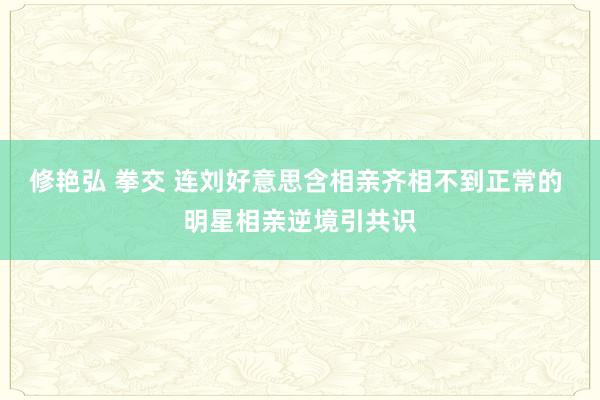 修艳弘 拳交 连刘好意思含相亲齐相不到正常的 明星相亲逆境引共识