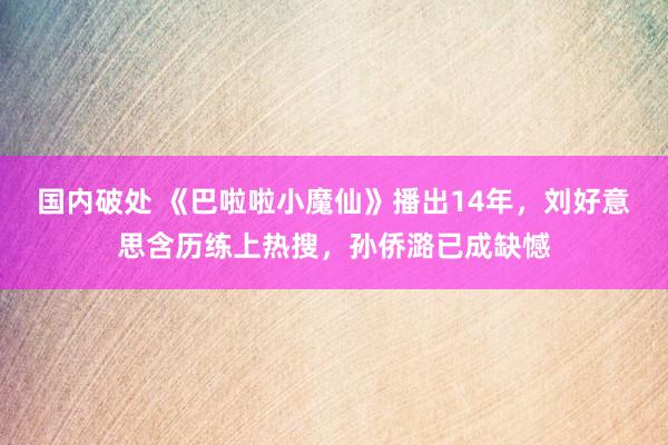 国内破处 《巴啦啦小魔仙》播出14年，刘好意思含历练上热搜，孙侨潞已成缺憾