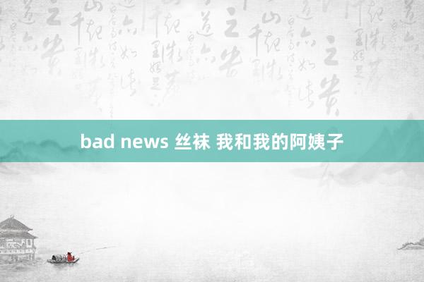 bad news 丝袜 我和我的阿姨子