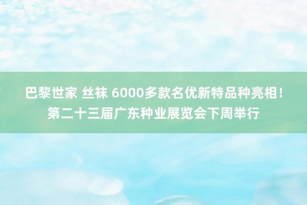 巴黎世家 丝袜 6000多款名优新特品种亮相！第二十三届广东种业展览会下周举行