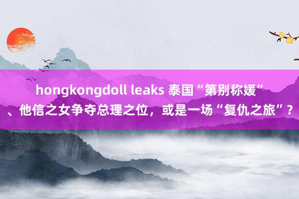 hongkongdoll leaks 泰国“第别称媛”、他信之女争夺总理之位，或是一场“复仇之旅”？