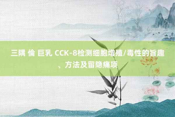 三隅 倫 巨乳 CCK-8检测细胞增殖/毒性的旨趣、方法及留隐痛项