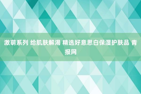 激萌系列 给肌肤解渴 精选好意思白保湿护肤品 青报网