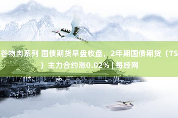 谷物肉系列 国债期货早盘收盘，2年期国债期货（TS）主力合约涨0.02% | 每经网