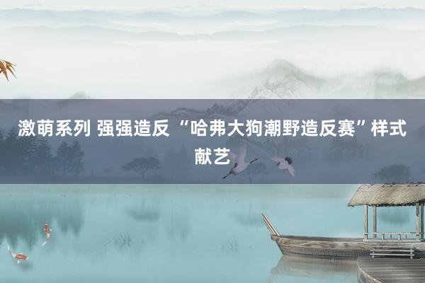 激萌系列 强强造反 “哈弗大狗潮野造反赛”样式献艺