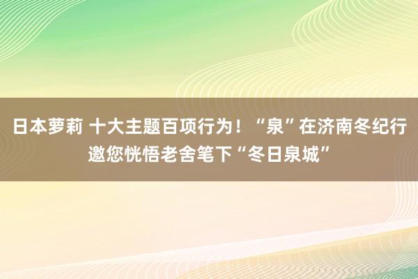 日本萝莉 十大主题百项行为！“泉”在济南冬纪行邀您恍悟老舍笔下“冬日泉城”