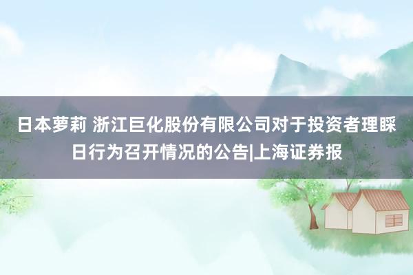 日本萝莉 浙江巨化股份有限公司对于投资者理睬日行为召开情况的公告|上海证券报