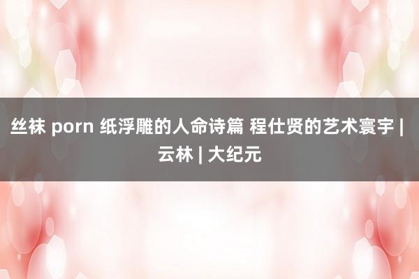 丝袜 porn 纸浮雕的人命诗篇 程仕贤的艺术寰宇 | 云林 | 大纪元