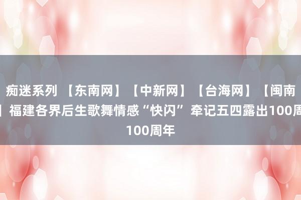 痴迷系列 【东南网】【中新网】【台海网】【闽南网】福建各界后生歌舞情感“快闪” 牵记五四露出100周年