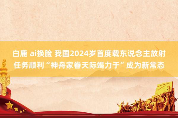 白鹿 ai换脸 我国2024岁首度载东说念主放射任务顺利“神舟家眷天际竭力于”成为新常态