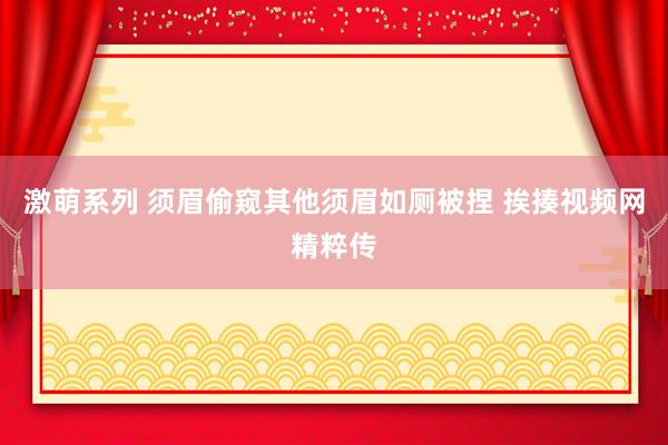 激萌系列 须眉偷窥其他须眉如厕被捏 挨揍视频网精粹传